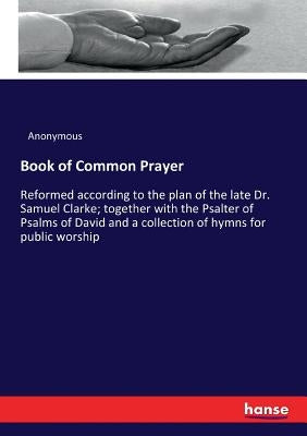 Book of Common Prayer: Reformed according to the plan of the late Dr. Samuel Clarke; together with the Psalter of Psalms of David and a colle by Anonymous