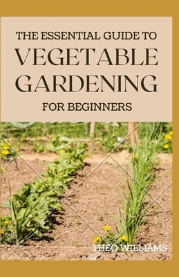 The Essential Guide to Vegetable Gardening for Beginners: A Simple Guide to Growing Vegetables at Home by Williams, Theo
