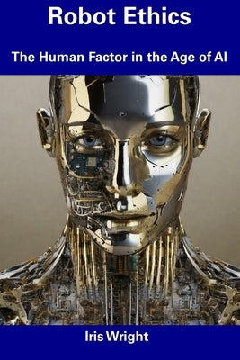 Robot Ethics: The Human Factor in the Age of AI by Wright, Iris