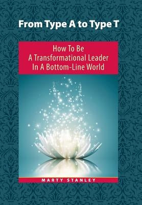 From Type A to Type T: How to Be A Transformational Leader in a Bottom-Line World by Stanley, Marty