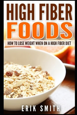 High Fiber Foods: How To Lose Weight When On A High Fiber Diet by Smith, Erik