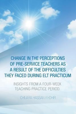 Change in the Perceptions of Pre-Service Teachers as a Result of the Difficulties They Faced During Elt Practicum: Insights from a Four-Week Teaching by Khdhir, Chnara Hassan