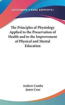 The Principles of Physiology Applied to the Preservation of Health and to the Improvement of Physical and Mental Education by Combe, Andrew