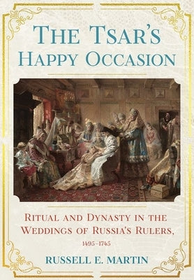 Tsar's Happy Occasion: Ritual and Dynasty in the Weddings of Russia's Rulers, 1495-1745 by Martin, Russell E.
