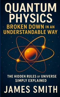 Quantum Physics Broken Down In An Understandable Way: The Hidden Rules of the Universe Simply Explained by Smith, James