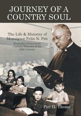 Journey of a Country Soul: The Life & Ministry of Monsignor Felix N. Pitt, Kentucky's Preeminent Catholic Educator of the 20th Century by Thome, Pitt G.