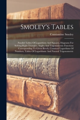 Smoley's Tables: Parallel Tables Of Logarithms And Squares, Diagrams For Solving Right Triangles, Angles And Trigonometric Functions Co by Smoley, Constantine