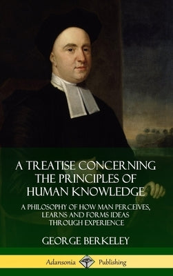 A Treatise Concerning the Principles of Human Knowledge: A Philosophy of How Man Perceives, Learns and Forms Ideas Through Experience (Hardcover) by Berkeley, George