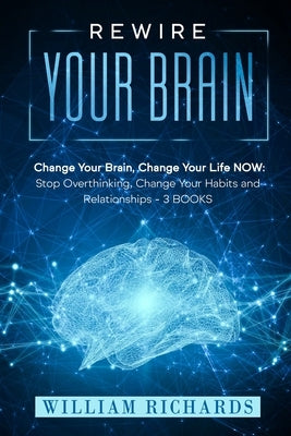 Rewire Your Brain: Change Your Brain, Change Your Life NOW: Stop Overthinking, Change Your Habits and Relationships (3 BOOKS) by Richards, William