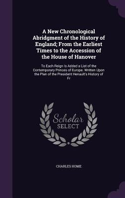 A New Chronological Abridgment of the History of England; From the Earliest Times to the Accession of the House of Hanover: To Each Reign Is Added a L by Home, Charles