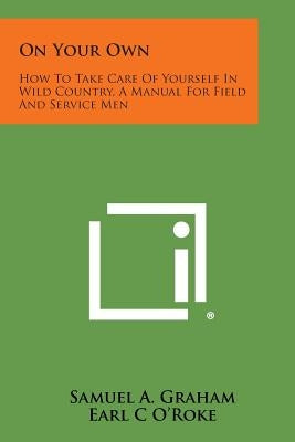 On Your Own: How to Take Care of Yourself in Wild Country, a Manual for Field and Service Men by Graham, Samuel A.