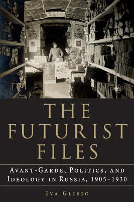 The Futurist Files: Avant-Garde, Politics, and Ideology in Russia, 1905-1930 by Glisic, Iva