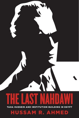 The Last Nahdawi: Taha Hussein and Institution Building in Egypt by Ahmed, Hussam R.