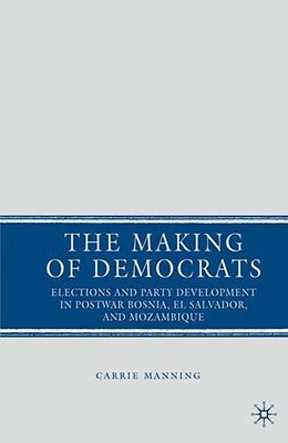 The Making of Democrats: Elections and Party Development in Postwar Bosnia, El Salvador, and Mozambique by Manning, C.