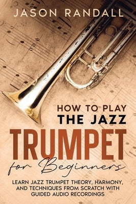 How to Play the Jazz Trumpet for Beginners: Learn Jazz Trumpet Theory, Harmony, and Techniques from Scratch with Guided Audio Recordings by Randall, Jason