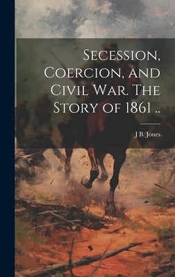Secession, Coercion, and Civil war. The Story of 1861 .. by Jones, J. B. 1810-1866