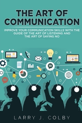 The Art Of Communication: Improve Your Communication Skills With The Guide Of The Art Of Listening And The Art Of Saying No by Colby, Larry J.