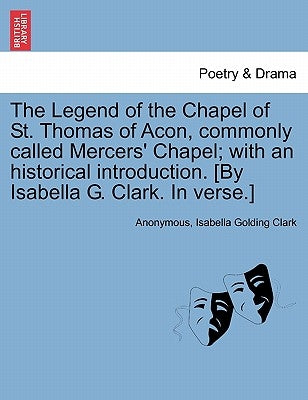 The Legend of the Chapel of St. Thomas of Acon, commonly called Mercers' Chapel; with an historical introduction. [By Isabella G. Clark. In verse.] by Anonymous
