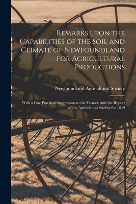 Remarks Upon the Capabilities of the Soil and Climate of Newfoundland for Agricultural Productions [microform]: With a Few Practical Suggestions to th by Newfoundland Agricultural Society