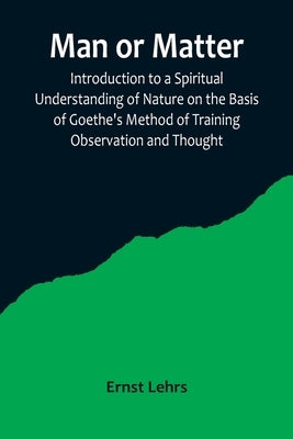 Man or Matter; Introduction to a Spiritual Understanding of Nature on the Basis of Goethe's Method of Training Observation and Thought by Lehrs, Ernst