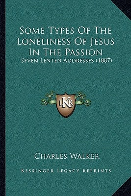 Some Types Of The Loneliness Of Jesus In The Passion: Seven Lenten Addresses (1887) by Walker, Charles