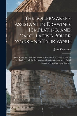 The Boilermaker's Assistant in Drawing, Templating, and Calculating Boiler Work and Tank Work: With Rules for the Evaporative Power and the Horse Powe by Courtney, John