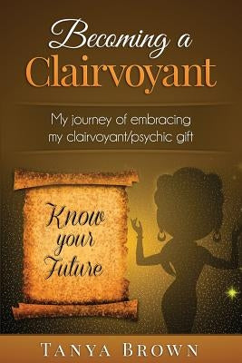 Becoming a clairvoyant: - My Journey of embracing my clairvoyant/psychic gift by Brown, Tanya