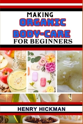 Making Organic Body-Care for Beginners: Practical Knowledge Guide On Skills, Techniques And Pattern To Understand, Master & Explore The Process Of Org by Hickman, Henry