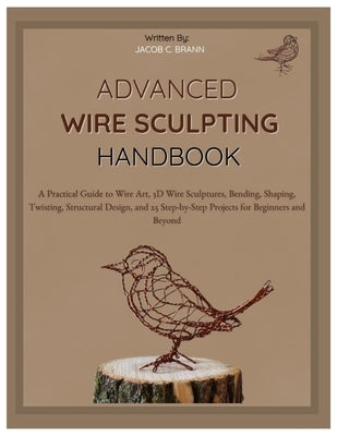 Advanced Wire Sculpting Handbook: A Practical Guide to Wire Art, 3D Wire Sculptures, Bending, Shaping, Twisting, Structural Design, and 25 Step-by-Ste by Braun, Jacob C.