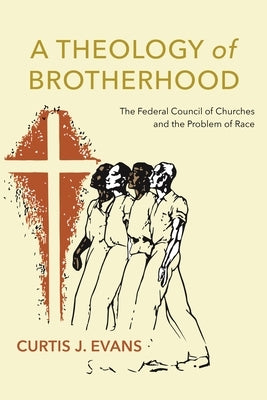 A Theology of Brotherhood: The Federal Council of Churches and the Problem of Race by Evans, Curtis J.