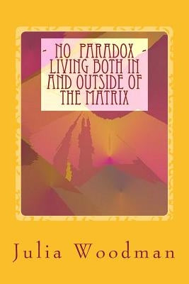 No Paradox - Living Both In and Outside Of the Matrix: Through Consciously Evolving Our Consciousness [ Theory, Exploration, Tools ] by Woodman, Julia