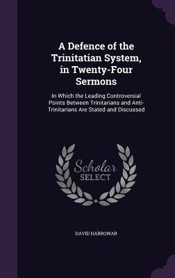 A Defence of the Trinitatian System, in Twenty-Four Sermons: In Which the Leading Controversial Points Between Trinitarians and Anti-Trinitarians Are by Harrowar, David