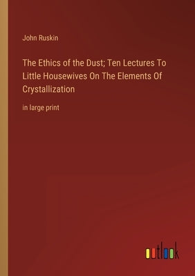The Ethics of the Dust; Ten Lectures To Little Housewives On The Elements Of Crystallization: in large print by Ruskin, John
