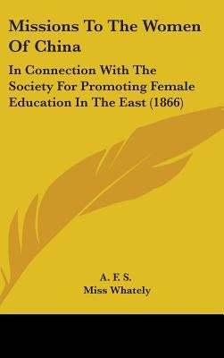 Missions To The Women Of China: In Connection With The Society For Promoting Female Education In The East (1866) by A F S