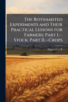 The Rothamsted Experiments and Their Practical Lessons for Farmers; Part I.--Stock. Part II.--Crops by Tipper, C. J. R.