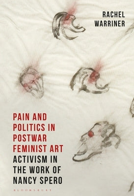 Pain and Politics in Postwar Feminist Art: Activism in the Work of Nancy Spero by Warriner, Rachel