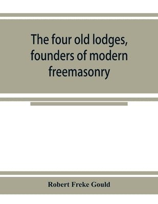 The four old lodges, founders of modern freemasonry, and their descendants. A record of the progress of the craft in England and of the career of ever by Freke Gould, Robert