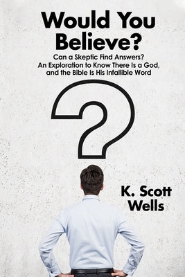 Would You Believe?: Can a Skeptic Find Answers? An Exploration to Know There is a God, and the Bible is His Infallible Word. by Wells, K. Scott