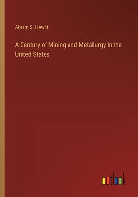 A Century of Mining and Metallurgy in the United States by Hewitt, Abram S.
