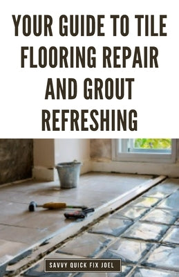 Your Guide to Tile Flooring Repair and Grout Refreshing: Step-by-Step Instructions for Replacing Broken Tile, Re-Grouting Stained Grout Lines, Repairi by Joel, Savvy Quick Fix