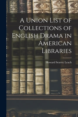A Union List of Collections of English Drama in American Libraries by Leach, Howard Seavoy B. 1887