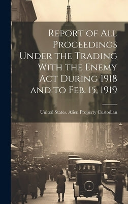 Report of All Proceedings Under the Trading With the Enemy Act During 1918 and to Feb. 15, 1919 by United States Alien Property Custodian