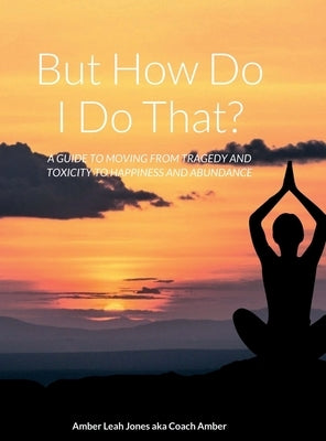 But how do I do that?: A Guide to Moving from Tragedy and Toxicity to Happiness and Abundance by Jones, Amber