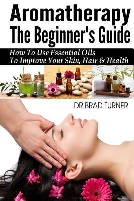 Aromatherapy The Beginner's Guide: How To Use Essential Oils To Improve Your Skin, Hair & Health by Turner, Brad
