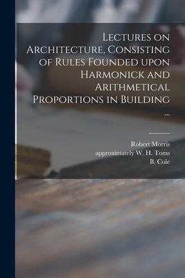 Lectures on Architecture, Consisting of Rules Founded Upon Harmonick and Arithmetical Proportions in Building ... by Morris, Robert 1701-1754