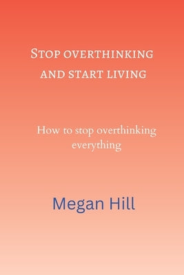 Stop overthinking and start living: How to stop overthinking everything by Hill, Megan