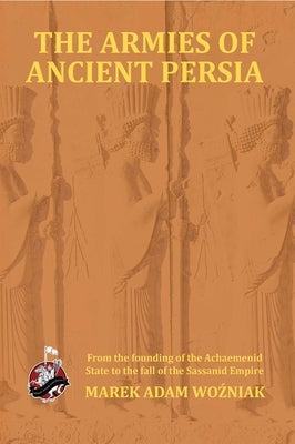 Armies of Ancient Persia: From the Founding of the Achaemenid State to the Fall of the Sasanid Empire by Wozniak, Marek Adam