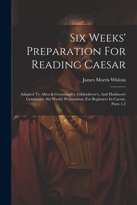 Six Weeks' Preparation For Reading Caesar: Adapted To Allen & Greenough's, Gildersleeve's, And Harkness's Grammars. Six Weeks' Preparation. For Beginn by Whiton, James Morris