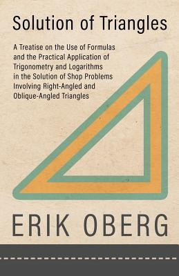 Solution of Triangles - A Treatise on the Use of Formulas and the Practical Application of Trigonometry and Logarithms in the Solution of Shop Problem by Oberg, Erik