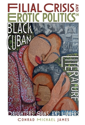 Filial Crisis and Erotic Politics in Black Cuban Literature: Daughters, Sons, and Lovers by James, Conrad Michael